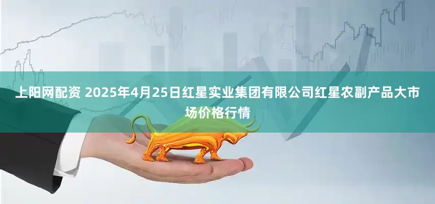 上阳网配资 2025年4月25日红星实业集团有限公司红星农副产品大市场价格行情