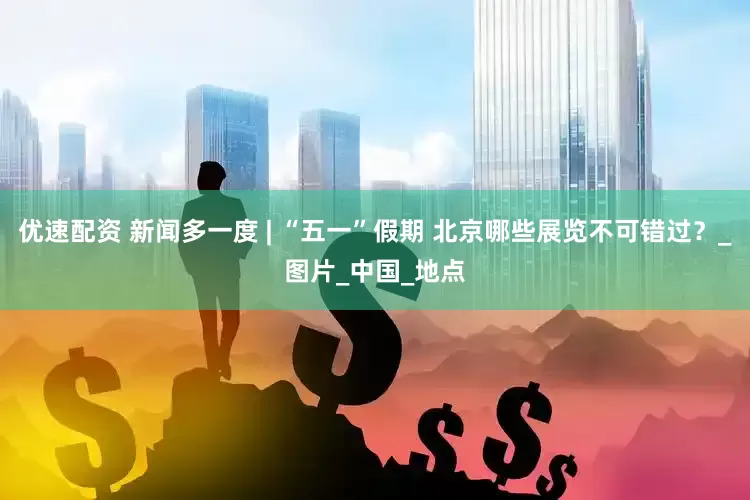 优速配资 新闻多一度 | “五一”假期 北京哪些展览不可错过？_图片_中国_地点