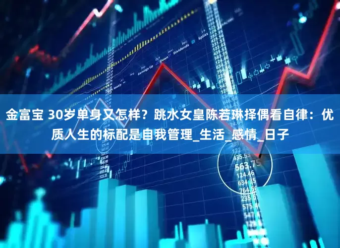 金富宝 30岁单身又怎样？跳水女皇陈若琳择偶看自律：优质人生的标配是自我管理_生活_感情_日子