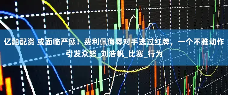 亿融配资 或面临严惩！费利佩侮辱对手逃过红牌，一个不雅动作引发众怒_刘浩帆_比赛_行为
