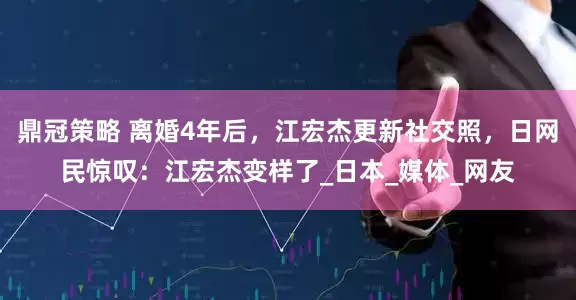 鼎冠策略 离婚4年后，江宏杰更新社交照，日网民惊叹：江宏杰变样了_日本_媒体_网友