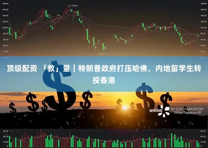 顶级配资 「教」量｜特朗普政府打压哈佛，内地留学生转投香港