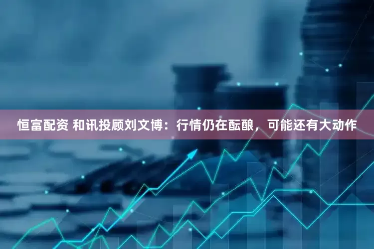 恒富配资 和讯投顾刘文博：行情仍在酝酿，可能还有大动作