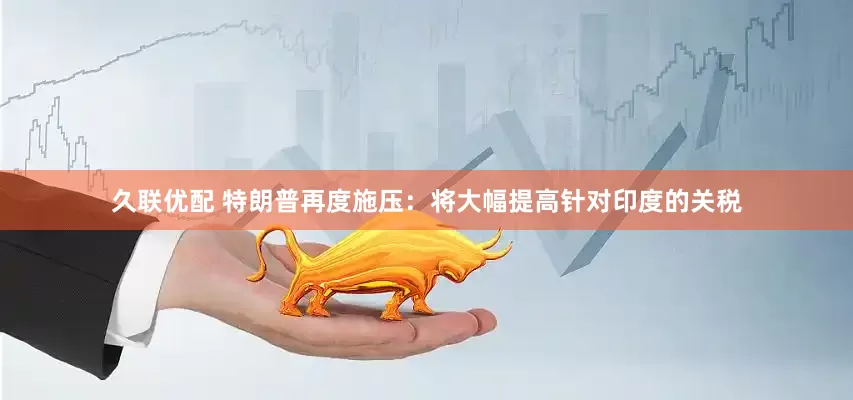久联优配 特朗普再度施压：将大幅提高针对印度的关税