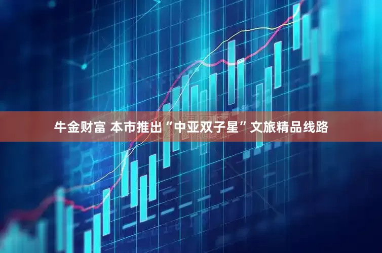 牛金财富 本市推出“中亚双子星”文旅精品线路