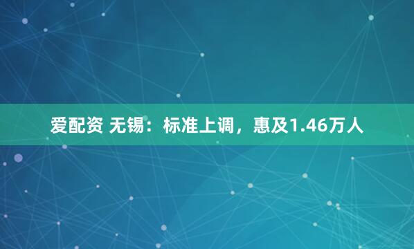 爱配资 无锡：标准上调，惠及1.46万人
