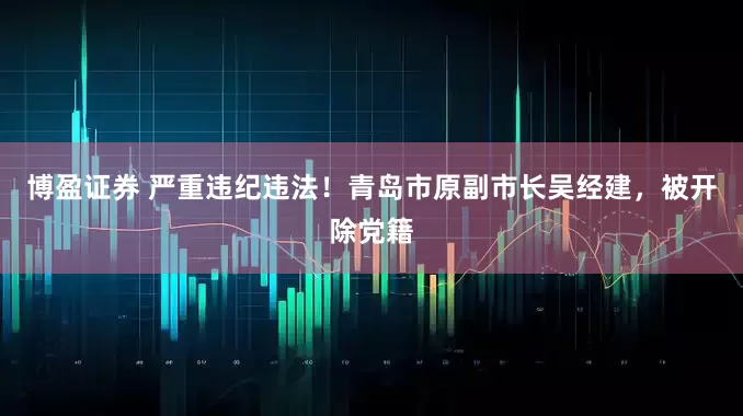 博盈证券 严重违纪违法！青岛市原副市长吴经建，被开除党籍