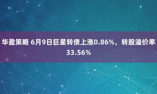 华盈策略 6月9日巨星转债上涨0.86%，转股溢价率33.56%