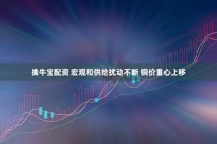 擒牛宝配资 宏观和供给扰动不断 铜价重心上移