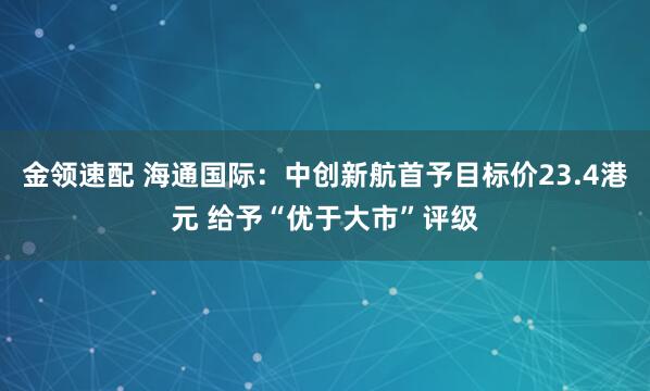 金领速配 海通国际：中创新航首予目标价23.4港元 给予“优于大市”评级